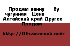 Продам ванну 1.7 бу чугунная › Цена ­ 1 500 - Алтайский край Другое » Продам   